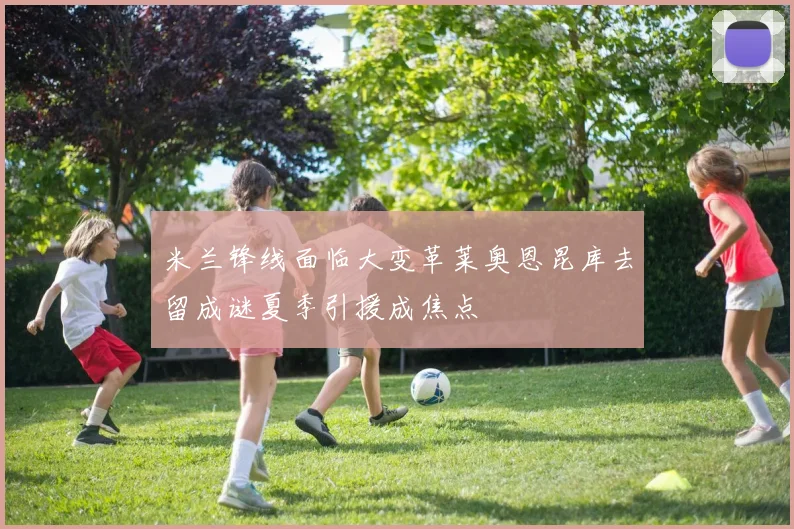 米兰锋线面临大变革莱奥恩昆库去留成谜夏季引援成焦点