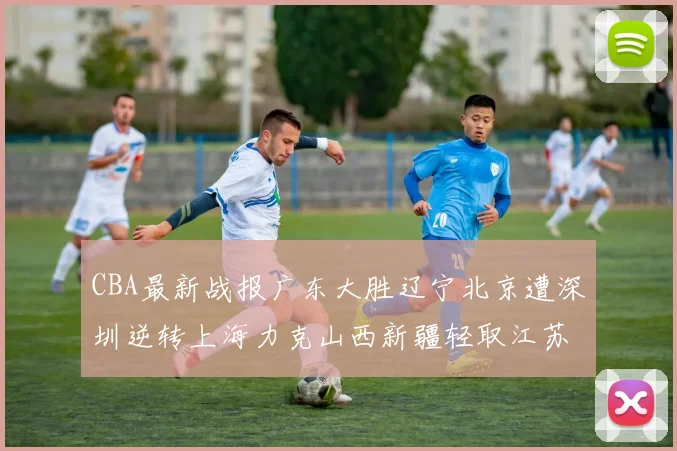 CBA最新战报广东大胜辽宁北京遭深圳逆转上海力克山西新疆轻取江苏