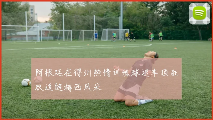 阿根廷在得州热情训练球迷车顶狂欢追随梅西风采