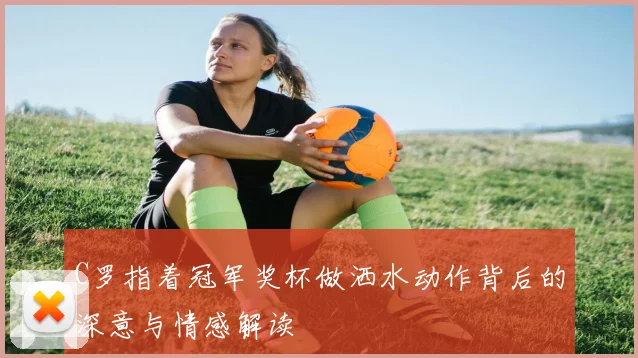 C罗指着冠军奖杯做洒水动作背后的深意与情感解读