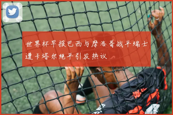 世界杯早报巴西与摩洛哥战平瑞士遭卡塔尔绝平引发热议