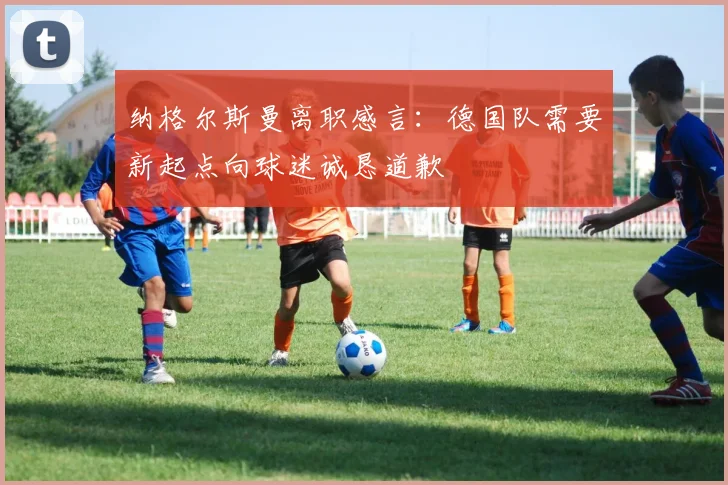 纳格尔斯曼离职感言：德国队需要新起点向球迷诚恳道歉