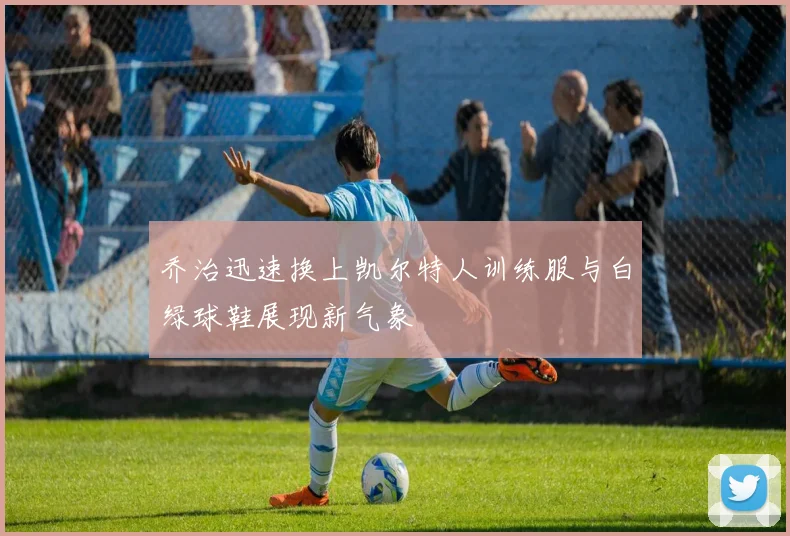 乔治迅速换上凯尔特人训练服与白绿球鞋展现新气象
