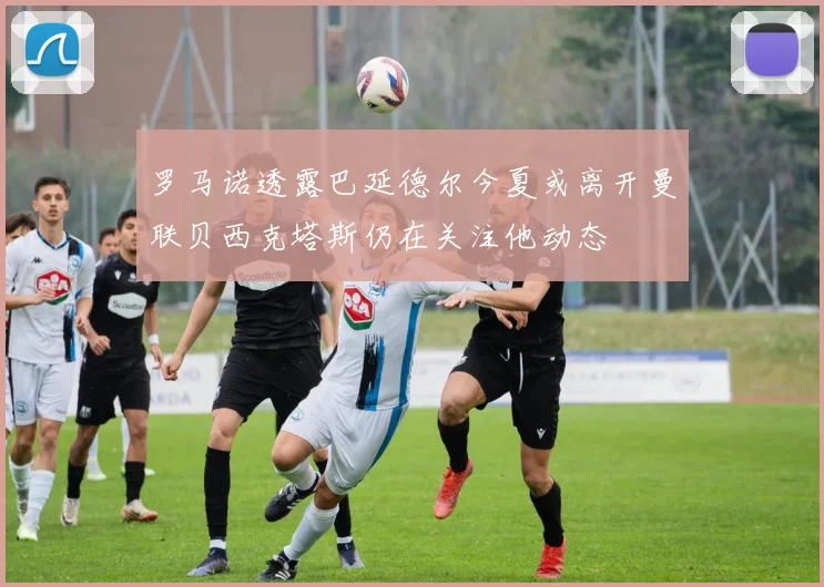 罗马诺透露巴延德尔今夏或离开曼联贝西克塔斯仍在关注他动态