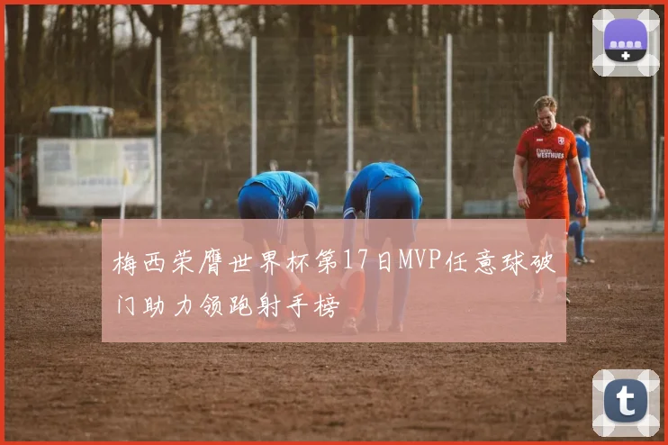 梅西荣膺世界杯第17日MVP任意球破门助力领跑射手榜