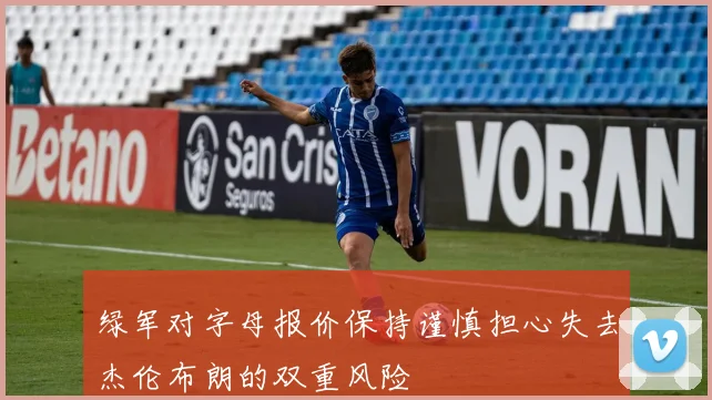 绿军对字母报价保持谨慎担心失去杰伦布朗的双重风险
