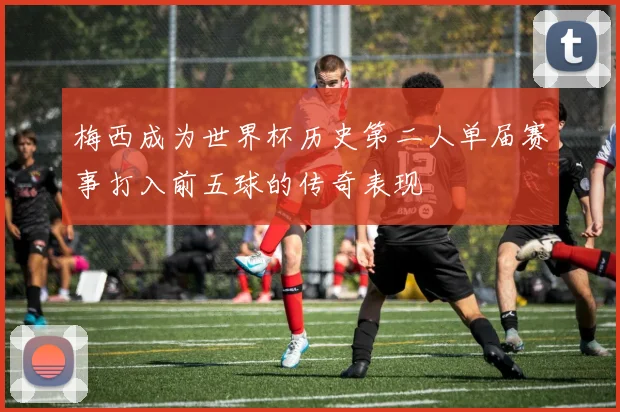 梅西成为世界杯历史第二人单届赛事打入前五球的传奇表现
