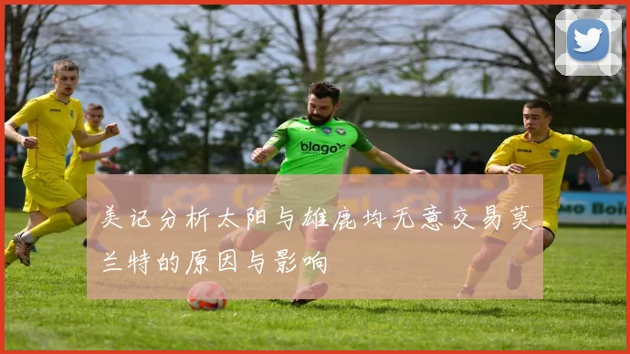 美记分析太阳与雄鹿均无意交易莫兰特的原因与影响