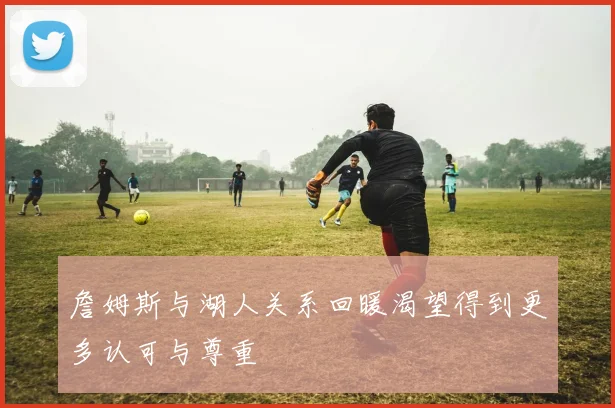 詹姆斯与湖人关系回暖渴望得到更多认可与尊重