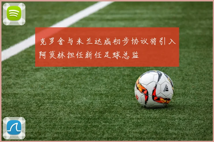 克罗舍与米兰达成初步协议将引入阿莫林担任新任足球总监