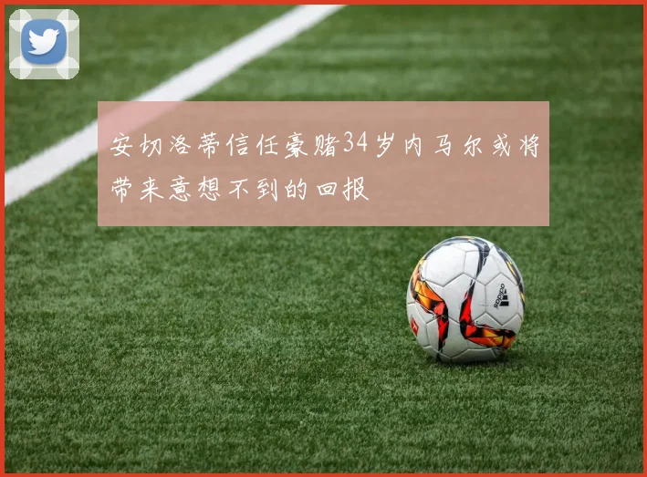 安切洛蒂信任豪赌34岁内马尔或将带来意想不到的回报