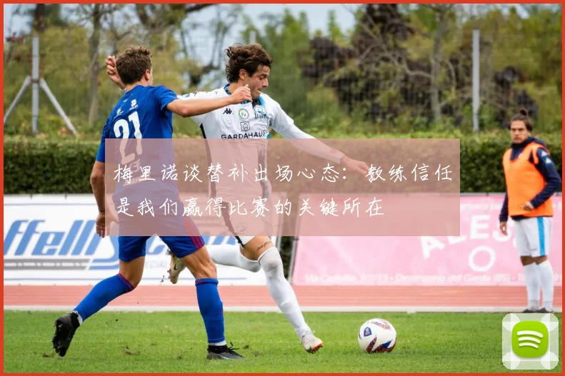 梅里诺谈替补出场心态：教练信任是我们赢得比赛的关键所在