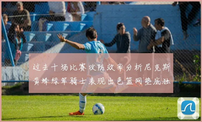 过去十场比赛攻防效率分析尼克斯黄蜂绿军骑士表现出色篮网垫底独占鳌头