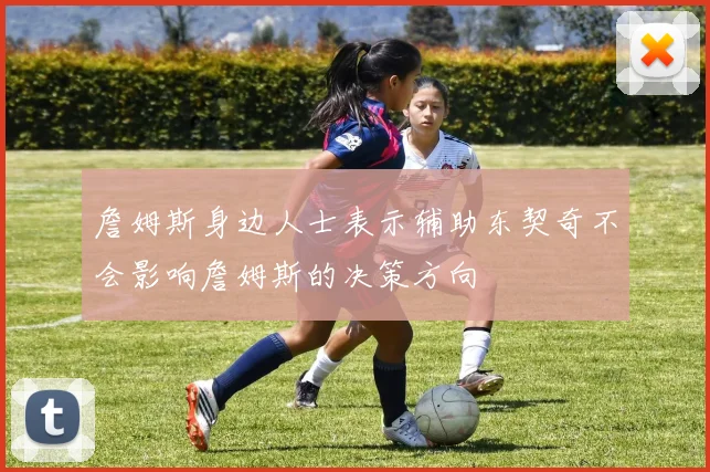 詹姆斯身边人士表示辅助东契奇不会影响詹姆斯的决策方向