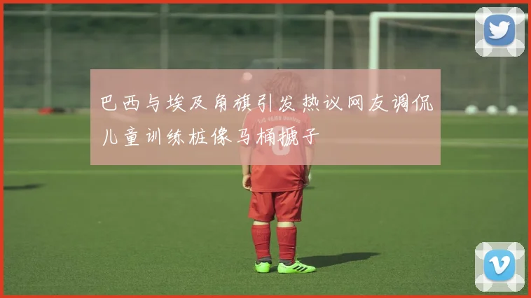 巴西与埃及角旗引发热议网友调侃儿童训练桩像马桶搋子