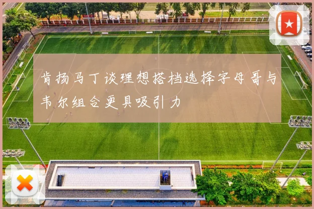 肯扬马丁谈理想搭档选择字母哥与韦尔组合更具吸引力