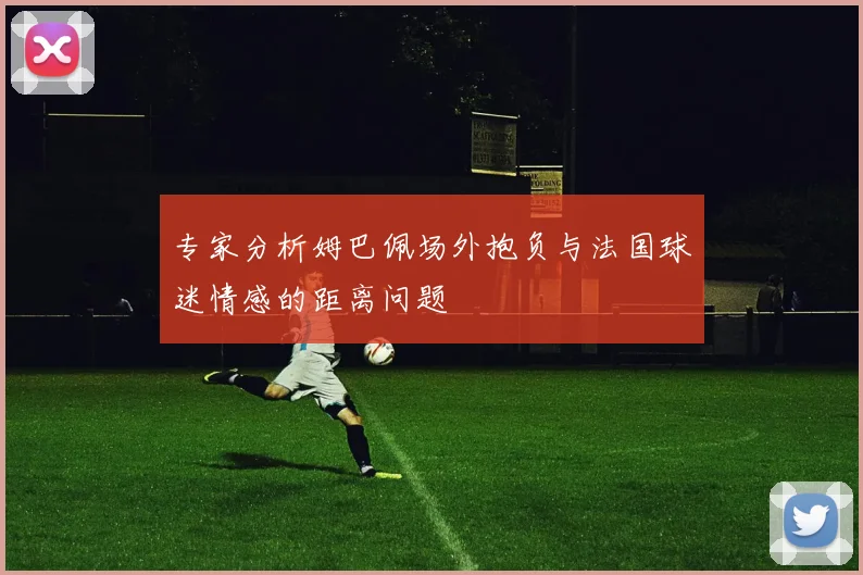 专家分析姆巴佩场外抱负与法国球迷情感的距离问题