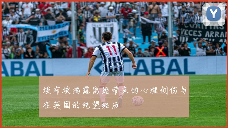 埃布埃揭露离婚带来的心理创伤与在英国的绝望经历