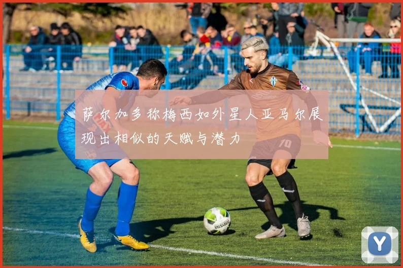 萨尔加多称梅西如外星人亚马尔展现出相似的天赋与潜力