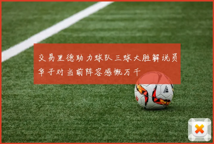 交易里德助力球队三球大胜解说员华子对当前阵容感慨万千